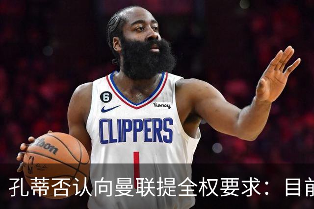 孔蒂否认向曼联提全权要求：目前没有深入谈判